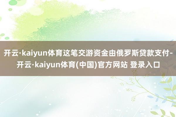 开云·kaiyun体育这笔交游资金由俄罗斯贷款支付-开云·kaiyun体育(中国)官方网站 登录入口