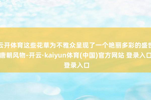 云开体育这些花草为不雅众呈现了一个艳丽多彩的盛世唐朝风物-开云·kaiyun体育(中国)官方网站 登录入口