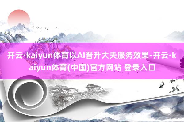 开云·kaiyun体育以AI晋升大夫服务效果-开云·kaiyun体育(中国)官方网站 登录入口