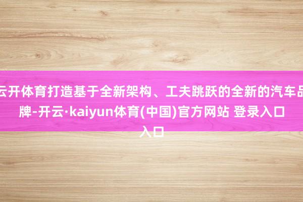 云开体育打造基于全新架构、工夫跳跃的全新的汽车品牌-开云·kaiyun体育(中国)官方网站 登录入口