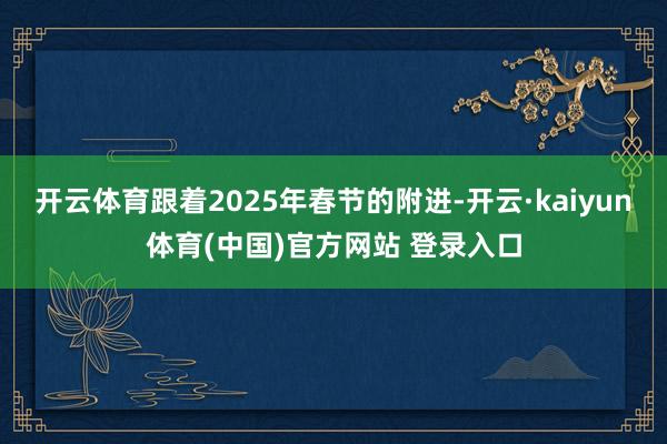 开云体育跟着2025年春节的附进-开云·kaiyun体育(中国)官方网站 登录入口
