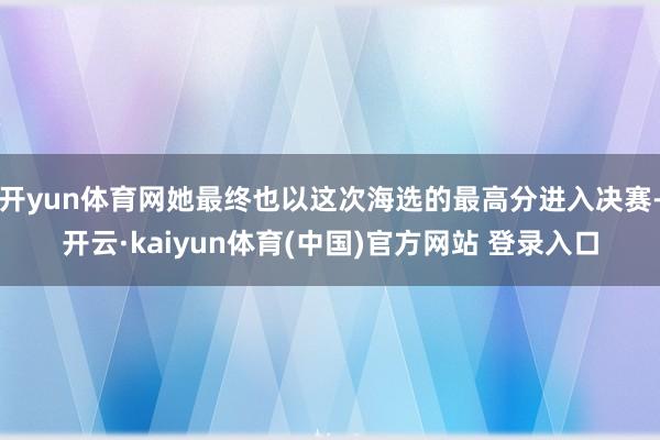 开yun体育网她最终也以这次海选的最高分进入决赛-开云·kaiyun体育(中国)官方网站 登录入口