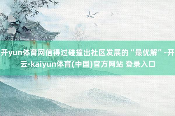 开yun体育网信得过碰撞出社区发展的“最优解”-开云·kaiyun体育(中国)官方网站 登录入口