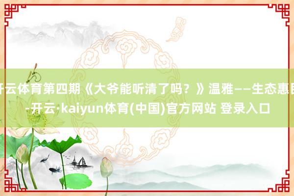 开云体育第四期《大爷能听清了吗？》温雅——生态惠民-开云·kaiyun体育(中国)官方网站 登录入口