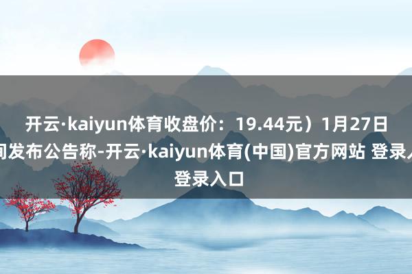 开云·kaiyun体育收盘价:19.44元)1月27日晚间发布公告称-开云·kaiyun体育(中国)官方网站 登录入口