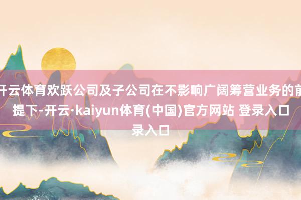 开云体育欢跃公司及子公司在不影响广阔筹营业务的前提下-开云·kaiyun体育(中国)官方网站 登录入口