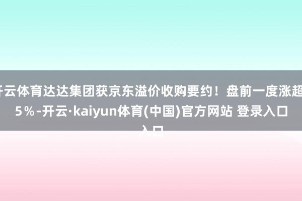 开云体育达达集团获京东溢价收购要约！盘前一度涨超35％-开云·kaiyun体育(中国)官方网站 登录入口