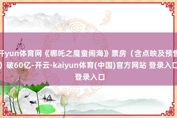 开yun体育网《哪吒之魔童闹海》票房（含点映及预售）破60亿-开云·kaiyun体育(中国)官方网站 登录入口
