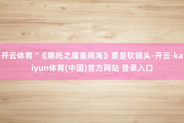 开云体育“《哪吒之魔童闹海》要是砍镜头-开云·kaiyun体育(中国)官方网站 登录入口