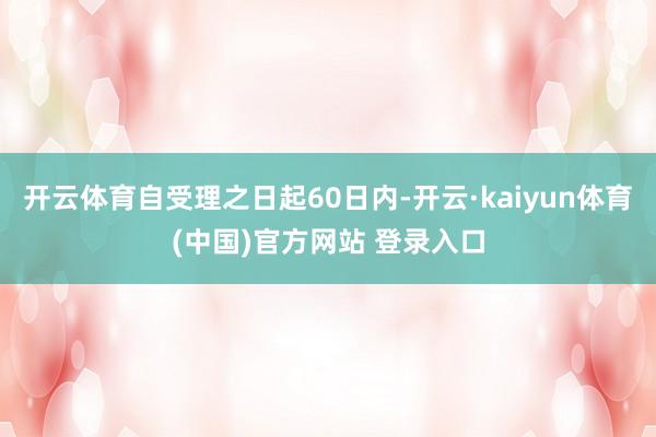 开云体育自受理之日起60日内-开云·kaiyun体育(中国)官方网站 登录入口