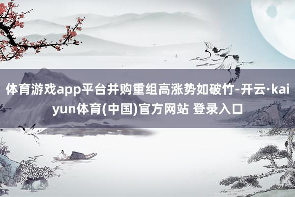 体育游戏app平台并购重组高涨势如破竹-开云·kaiyun体育(中国)官方网站 登录入口