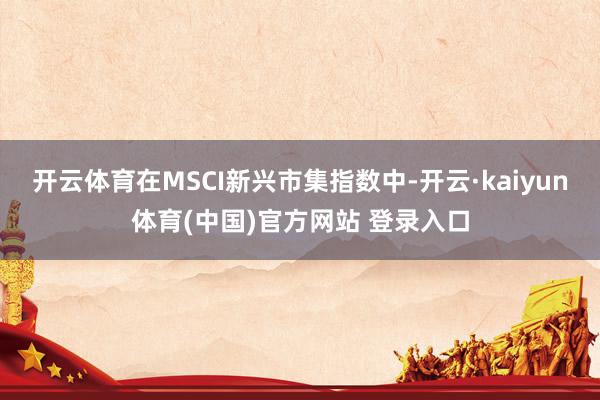 开云体育 在MSCI新兴市集指数中-开云·kaiyun体育(中国)官方网站 登录入口