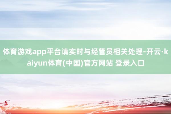 体育游戏app平台请实时与经管员相关处理-开云·kaiyun体育(中国)官方网站 登录入口