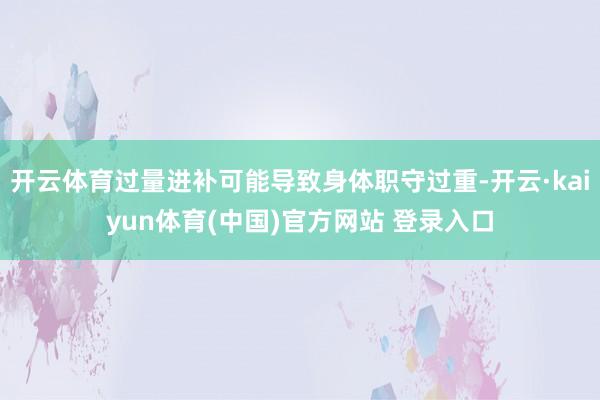 开云体育过量进补可能导致身体职守过重-开云·kaiyun体育(中国)官方网站 登录入口