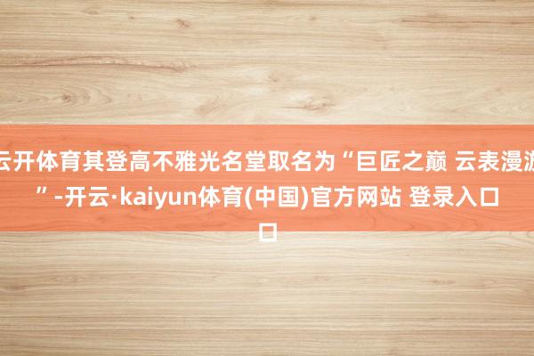 云开体育其登高不雅光名堂取名为“巨匠之巅 云表漫游”-开云·kaiyun体育(中国)官方网站 登录入口
