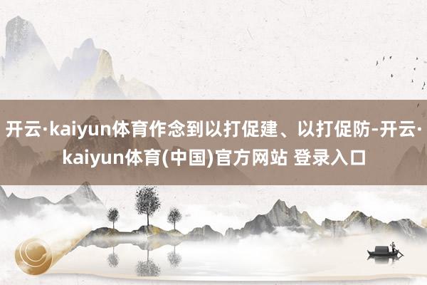 开云·kaiyun体育作念到以打促建、以打促防-开云·kaiyun体育(中国)官方网站 登录入口