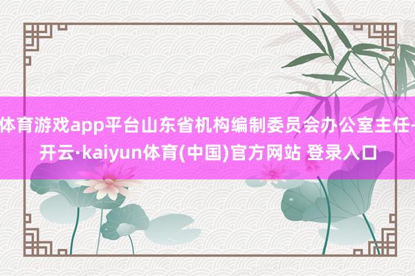 体育游戏app平台山东省机构编制委员会办公室主任-开云·kaiyun体育(中国)官方网站 登录入口