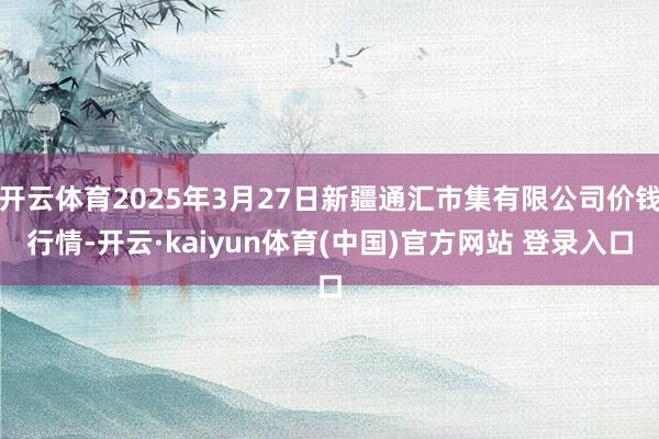 开云体育2025年3月27日新疆通汇市集有限公司价钱行情-开云·kaiyun体育(中国)官方网站 登录入口
