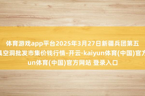 体育游戏app平台2025年3月27日新疆兵团第五师三和农副家具空洞批发市集价钱行情-开云·kaiyun体育(中国)官方网站 登录入口