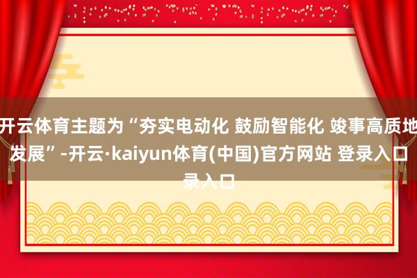 开云体育主题为“夯实电动化 鼓励智能化 竣事高质地发展”-开云·kaiyun体育(中国)官方网站 登录入口