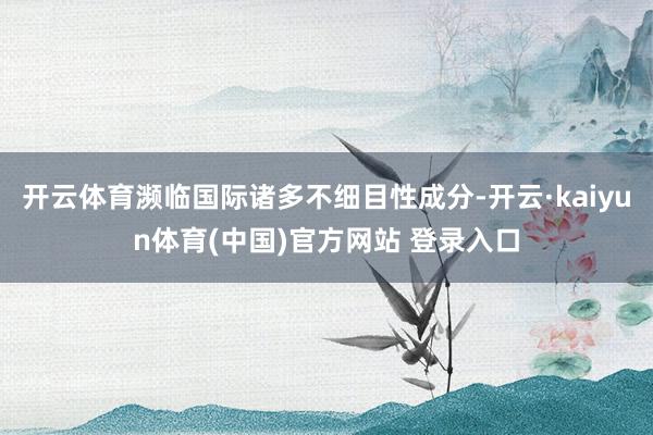 开云体育濒临国际诸多不细目性成分-开云·kaiyun体育(中国)官方网站 登录入口