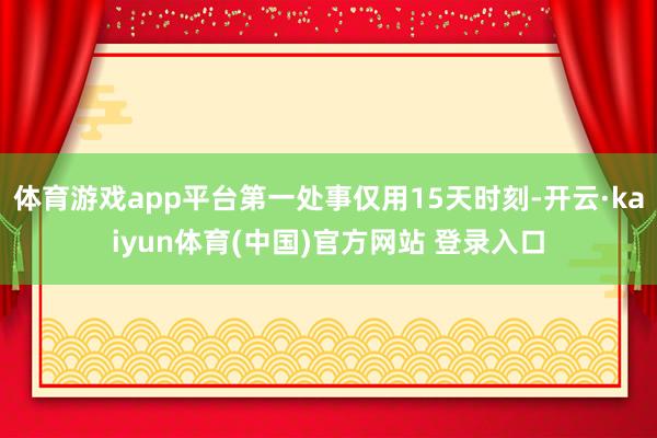 体育游戏app平台第一处事仅用15天时刻-开云·kaiyun体育(中国)官方网站 登录入口