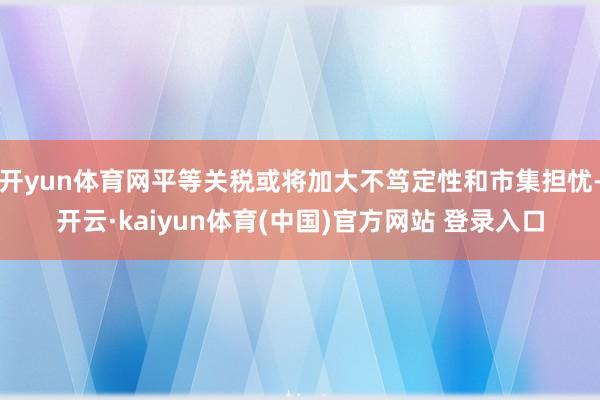 开yun体育网平等关税或将加大不笃定性和市集担忧-开云·kaiyun体育(中国)官方网站 登录入口