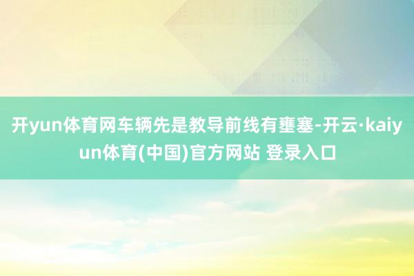 开yun体育网车辆先是教导前线有壅塞-开云·kaiyun体育(中国)官方网站 登录入口