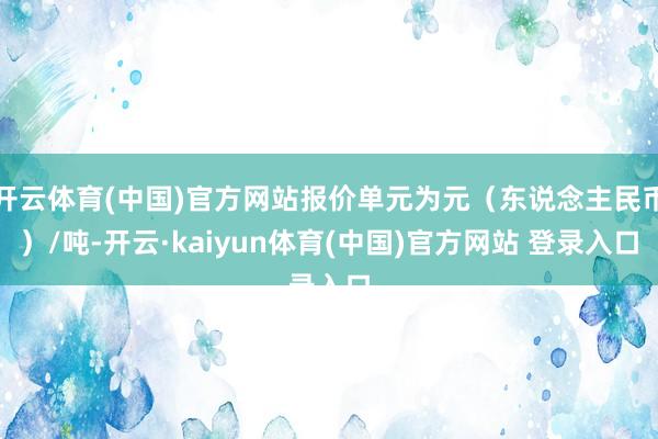开云体育(中国)官方网站报价单元为元（东说念主民币）/吨-开云·kaiyun体育(中国)官方网站 登录入口