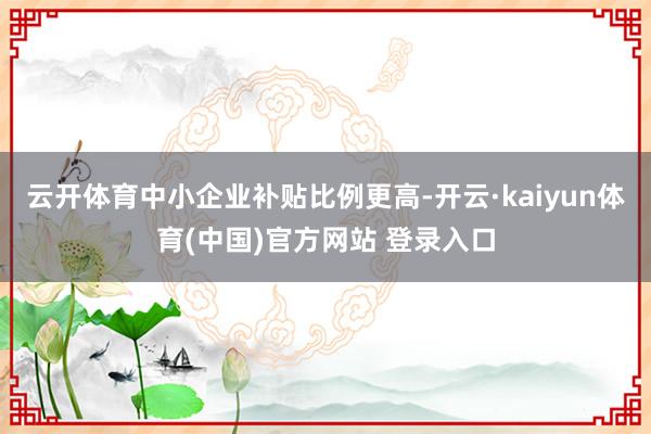 云开体育中小企业补贴比例更高-开云·kaiyun体育(中国)官方网站 登录入口