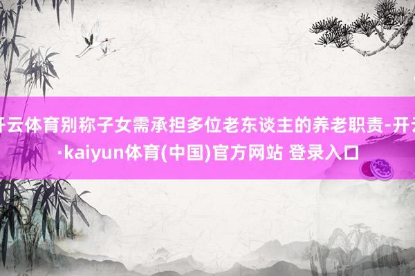 开云体育别称子女需承担多位老东谈主的养老职责-开云·kaiyun体育(中国)官方网站 登录入口