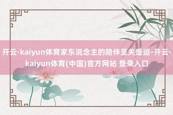开云·kaiyun体育家东说念主的陪伴至关蹙迫-开云·kaiyun体育(中国)官方网站 登录入口