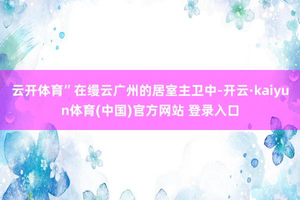 云开体育”在缦云广州的居室主卫中-开云·kaiyun体育(中国)官方网站 登录入口
