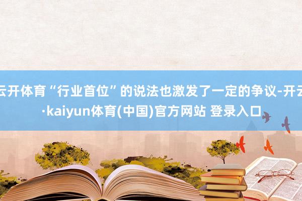 云开体育“行业首位”的说法也激发了一定的争议-开云·kaiyun体育(中国)官方网站 登录入口