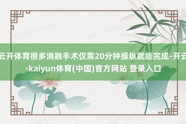云开体育很多消融手术仅需20分钟操纵就能完成-开云·kaiyun体育(中国)官方网站 登录入口