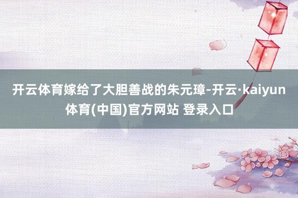 开云体育嫁给了大胆善战的朱元璋-开云·kaiyun体育(中国)官方网站 登录入口