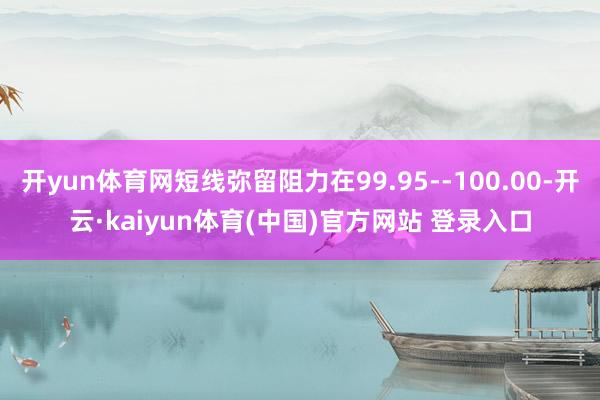 开yun体育网短线弥留阻力在99.95--100.00-开云·kaiyun体育(中国)官方网站 登录入口