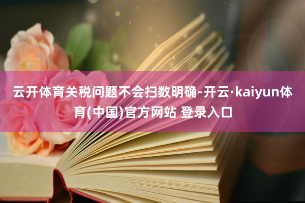 云开体育关税问题不会扫数明确-开云·kaiyun体育(中国)官方网站 登录入口