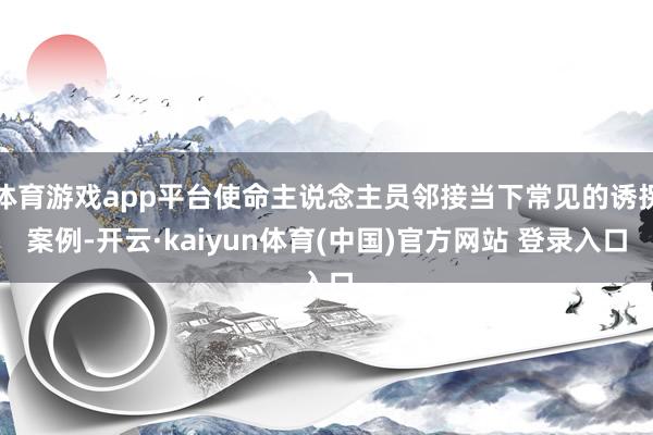 体育游戏app平台使命主说念主员邻接当下常见的诱拐案例-开云·kaiyun体育(中国)官方网站 登录入口