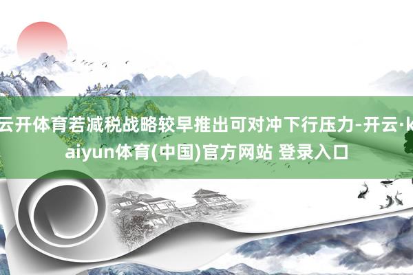云开体育若减税战略较早推出可对冲下行压力-开云·kaiyun体育(中国)官方网站 登录入口