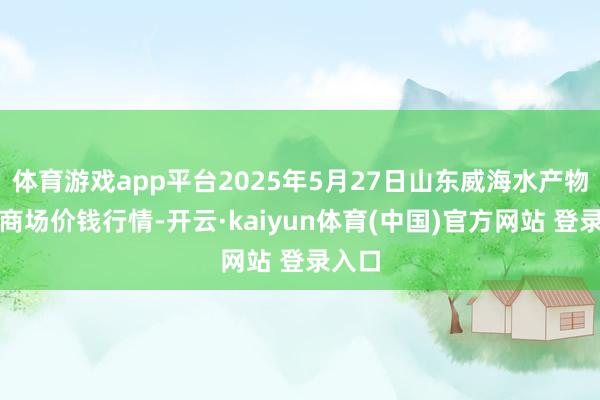 体育游戏app平台2025年5月27日山东威海水产物批发商场价钱行情-开云·kaiyun体育(中国)官方网站 登录入口