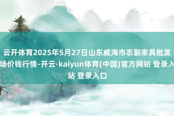 云开体育2025年5月27日山东威海市农副家具批发商场价钱行情-开云·kaiyun体育(中国)官方网站 登录入口