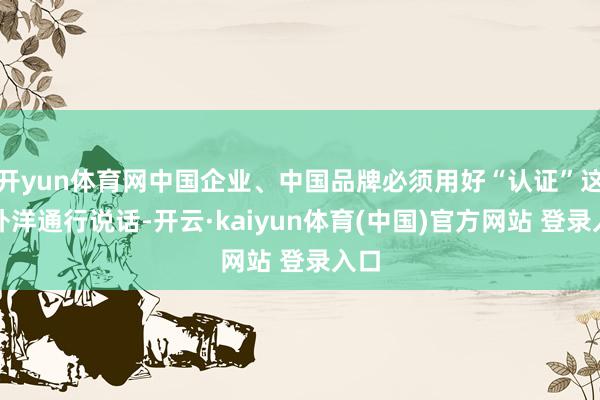 开yun体育网中国企业、中国品牌必须用好“认证”这一外洋通行说话-开云·kaiyun体育(中国)官方网站 登录入口
