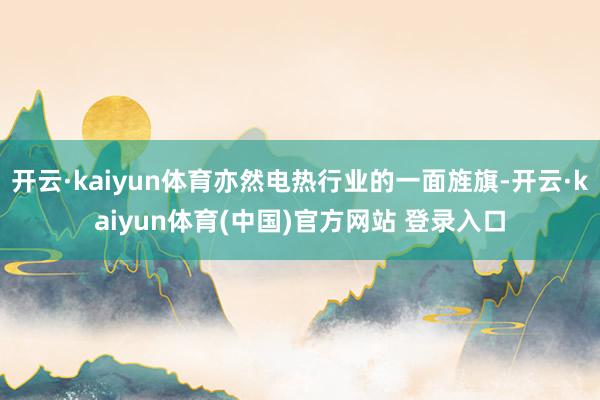 开云·kaiyun体育亦然电热行业的一面旌旗-开云·kaiyun体育(中国)官方网站 登录入口