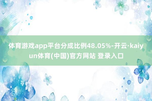 体育游戏app平台分成比例48.05%-开云·kaiyun体育(中国)官方网站 登录入口