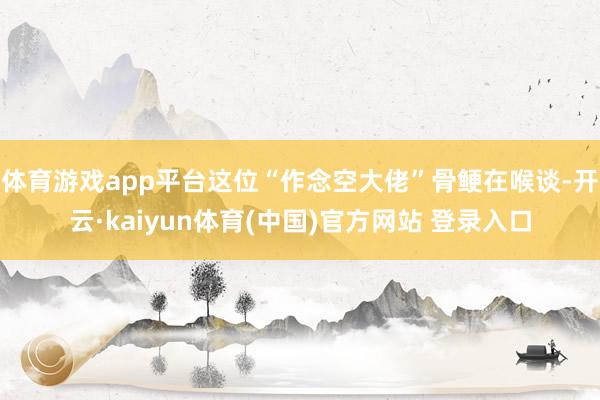 体育游戏app平台这位“作念空大佬”骨鲠在喉谈-开云·kaiyun体育(中国)官方网站 登录入口