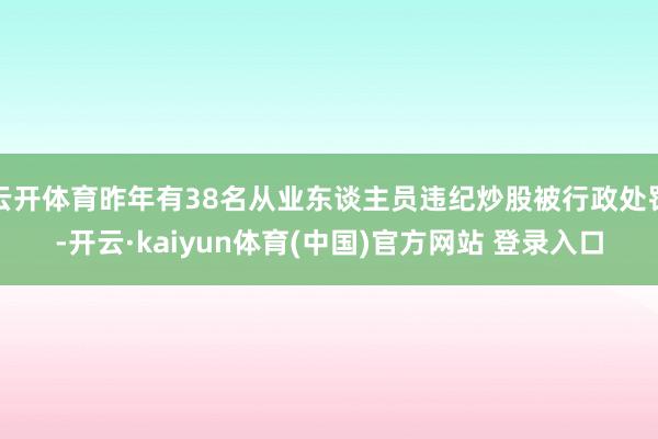 云开体育昨年有38名从业东谈主员违纪炒股被行政处罚-开云·kaiyun体育(中国)官方网站 登录入口