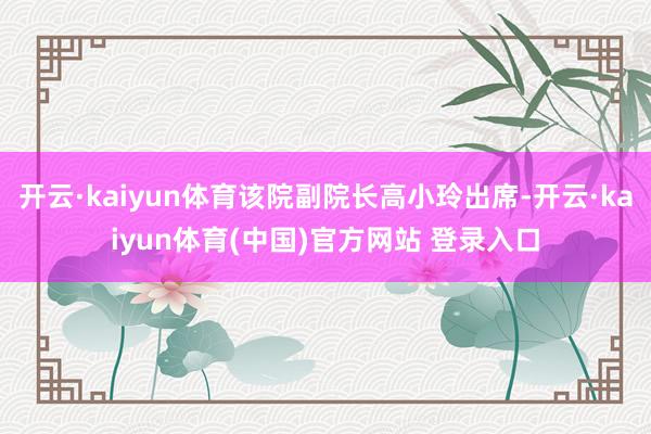 开云·kaiyun体育该院副院长高小玲出席-开云·kaiyun体育(中国)官方网站 登录入口