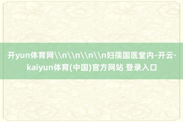 开yun体育网\n\n\n\n妇孺国医堂内-开云·kaiyun体育(中国)官方网站 登录入口