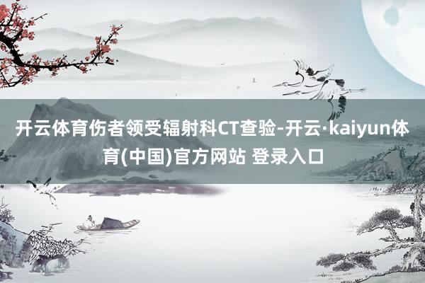 开云体育伤者领受辐射科CT查验-开云·kaiyun体育(中国)官方网站 登录入口